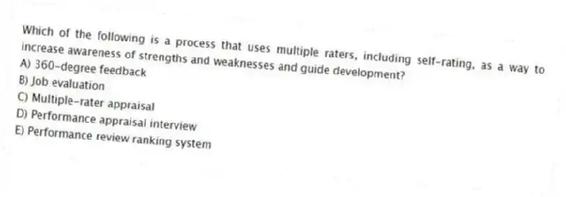 Which of the following is a process that uses multiple raters, including self-rating, as a way to increase awareness of strengths and weaknesses and guide development?
A) 360-degree feedback
B) Job evaluation
C) Multiple-rater appraisal
D) Performance appraisal interview
E) Performance review ranking system