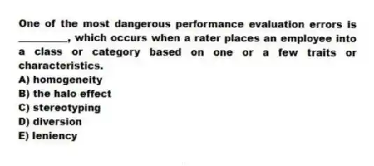 One of the most dangerous performance evaluation errors is __________, which occurs when a rater places an employee into a class or category based on one or a few traits or characteristics.
A) homogeneity
B) the halo effect
C) stereotyping
D) diversion
E) leniency