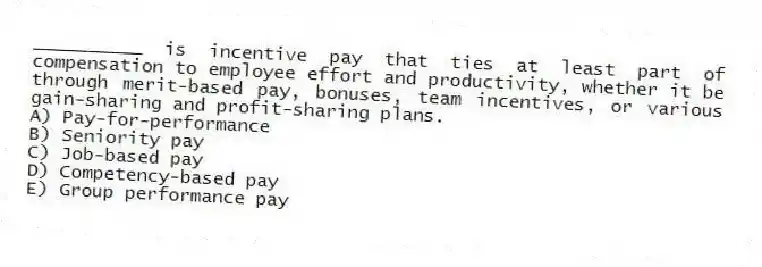 __________ is incentive pay that ties at least part of compensation to employee effort and productivity, whether it be through merit-based pay, bonuses, team incentives, or various gain-sharing and profit-sharing plans.
A) Pay-for-performance
B) Seniority pay
C) Job-based pay
D) Competency-based pay
E) Group performance pay