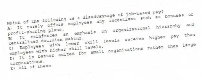 Which of the following is a disadvantage of job-based pay?
A) It rarely offers employees any incentives such as bonuses or profit-sharing plans.
B) It reinforces an emphasis on organizational hierarchy and centralized decision making.
C) Employees with lower skill levels receive higher pay than employees with higher skill levels.
D) It is better suited for small organizations rather than large corporations.
E) All of these
