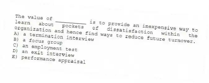 The value of __________ is to provide an inexpensive way to learn about pockets of dissatisfaction within the organization and hence find ways to reduce future turnover.
A) a termination interview
B) a focus group
C) an employment test
D) an exit interview
E) performance appraisal