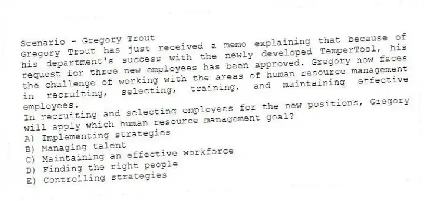 Scenario - Gregory Trout
Gregory Trout has just received a memo explaining that because of his department's success with the newly developed TemperTool, his request for three new employees has been approved. Gregory now faces the challenge of working with the areas of human resource management in recruiting, selecting, training, and maintaining effective employees.
-In recruiting and selecting employees for the new positions, Gregory will apply which human resource management goal?
A) Implementing strategies
B) Managing talent
C) Maintaining an effective workforce
D) Finding the right people
E) Controlling strategies
