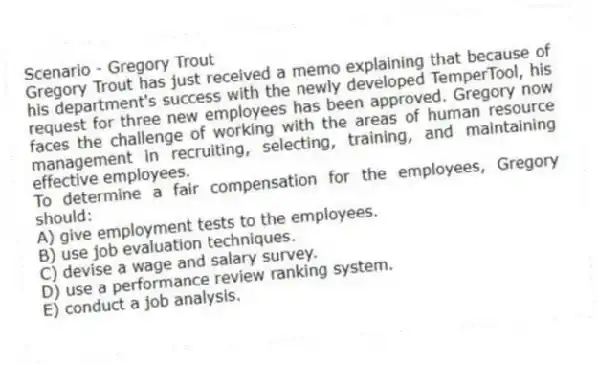 Scenario - Gregory Trout
Gregory Trout has just received a memo explaining that because of his department's success with the newly developed TemperTool, his request for three new employees has been approved. Gregory now faces the challenge of working with the areas of human resource management in recruiting, selecting, training, and maintaining effective employees.
-To determine a fair compensation for the employees, Gregory should:
A) give employment tests to the employees.
B) use job evaluation techniques.
C) devise a wage and salary survey.
D) use a performance review ranking system.
E) conduct a job analysis.