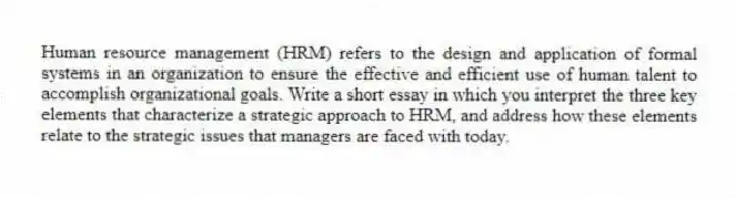 Human resource management (HRM) refers to the design and application of formal systems in an organization to ensure the effective and efficient use of human talent to accomplish organizational goals. Write a short essay in which you interpret the three key elements that characterize a strategic approach to HRM, and address how these elements relate to the strategic issues that managers are faced with today.