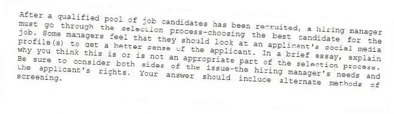 After a qualified pool of job candidates has been recruited, a hiring manager must go through the selection process-choosing the best candidate for the job. Some managers feel that they should look at an applicant's social media profile(s) to get a better sense of the applicant. In a brief essay, explain why you think this is or is not an appropriate part of the selection process. Be sure to consider both sides of the issue-the hiring manager's needs and the applicant's rights. Your answer should include alternate methods of screening.