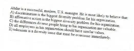 Abdar is a successful, modern, U.S. manager. He is most likely to believe that:
A) discrimination is the biggest diversity problem for his organization.
B) affirmative action is the biggest diversity problem for his organization.
C) the differences diverse people bring to his organization are valuable.
D) all employees in his organization should have similar values.
E) tokenism is a diversity issue that must be overcome immediately.