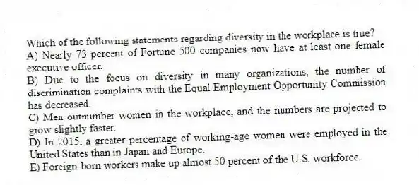 Which of the following statements regarding diversity in the workplace is true?
A) Nearly 73 percent of Fortune 500 companies now have at least one female executive officer.
B) Due to the focus on diversity in many organizations, the number of discrimination complaints with the Equal Employment Opportunity Commission has decreased.
C) Men outnumber women in the workplace, and the numbers are projected to grow slightly faster.
D) In 2015, a greater percentage of working-age women were employed in the United States than in Japan and Europe.
E) Foreign-born workers make up almost 50 percent of the U.S. workforce.