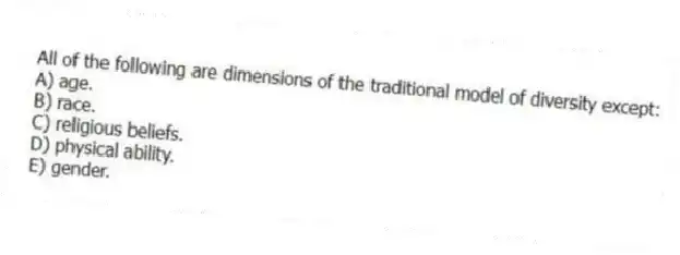 All of the following are dimensions of the traditional model of diversity except:
A) age.
B) race.
C) religious beliefs.
D) physical ability.
E) gender.