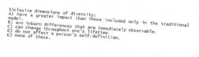 Inclusive dimensions of diversity:
A) have a greater impact than those included only in the traditional model.
B) are inborn differences that are immediately observable.
C) can change throughout one's lifetime.
D) do not affect a person's self-definition.
E) none of these.