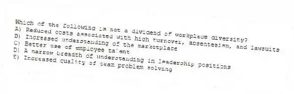 Which of the following is not a dividend of workplace diversity?
A) Reduced costs associated with high turnover, absenteeism, and lawsuits
B) Increased understanding of the marketplace
C) Better use of employee talent
D) A narrow breadth of understanding in leadership positions
E) Increased quality of team problem solving