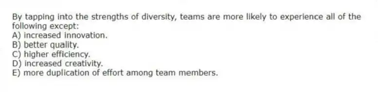 By tapping into the strengths of diversity, teams are more likely to experience all of the following except:
A) increased innovation.
B) better quality.
C) higher efficiency.
D) increased creativity.
E) more duplication of effort among team members.