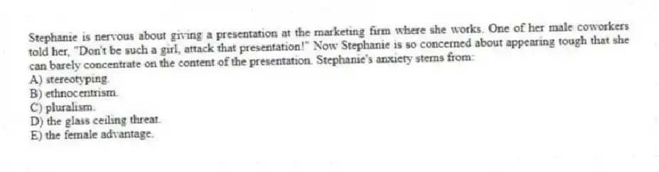 Stephanie is nervous about giving a presentation at the marketing firm where she works. One of her male coworkers told her, "Don't be such a girl, attack that presentation!" Now Stephanie is so concerned about appearing tough that she can barely concentrate on the content of the presentation. Stephanie's anxiety stems from:
A) stereotyping.
B) ethnocentrism.
C) pluralism.
D) the glass ceiling threat.
E) the female advantage.