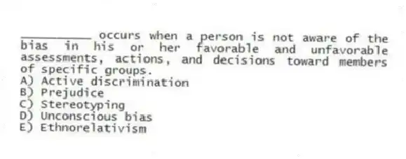 __________ occurs when a person is not aware of the bias in his or her favorable and unfavorable assessments, actions, and decisions toward members of specific groups.
A) Active discrimination
B) Prejudice
C) Stereotyping
D) Unconscious bias
E) Ethnorelativism