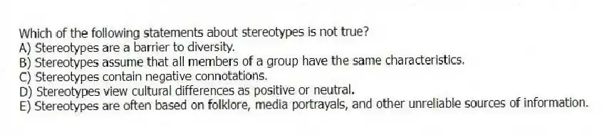 Which of the following statements about stereotypes is not true?
A) Stereotypes are a barrier to diversity.
B) Stereotypes assume that all members of a group have the same characteristics.
C) Stereotypes contain negative connotations.
D) Stereotypes view cultural differences as positive or neutral.
E) Stereotypes are often based on folklore, media portrayals, and other unreliable sources of information.