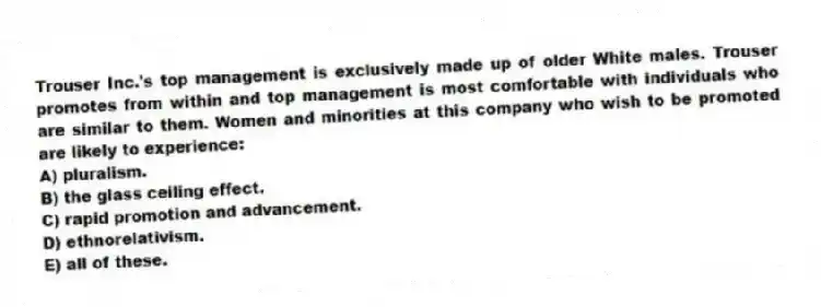Trouser Inc.'s top management is exclusively made up of older White males. Trouser promotes from within and top management is most comfortable with individuals who are similar to them. Women and minorities at this company who wish to be promoted are likely to experience:
A) pluralism.
B) the glass ceiling effect.
C) rapid promotion and advancement.
D) ethnorelativism.
E) all of these.