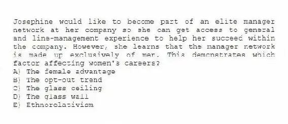 Josephine would like to become part of an elite manager network at her company so she can get access to general and line-management experience to help her succeed within the company. However, she learns that the manager network is made up exclusively of men. This demonstrates which factor affecting women's careers?
A) The female advantage
B) The opt-out trend
C) The glass ceiling
D) The glass wall
E) Ethnorelativism