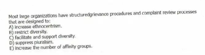 Most large organizations have structuredgrievance procedures and complaint review processes that are designed to:
A) increase ethnocentrism.
B) restrict diversity.
C) facilitate and support diversity.
D) suppress pluralism.
E) increase the number of affinity groups.