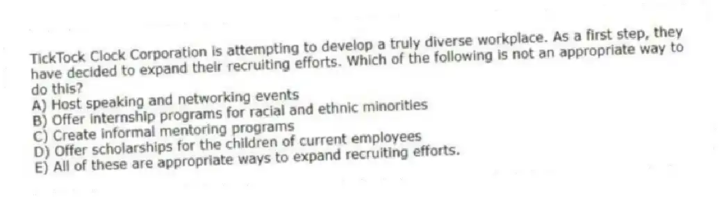 TickTock Clock Corporation is attempting to develop a truly diverse workplace. As a first step, they have decided to expand their recruiting efforts. Which of the following is not an appropriate way to do this?
A) Host speaking and networking events
B) Offer internship programs for racial and ethnic minorities
C) Create informal mentoring programs
D) Offer scholarships for the children of current employees
E) All of these are appropriate ways to expand recruiting efforts.