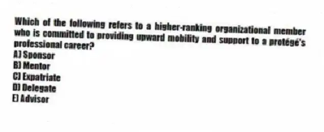 Which of the following refers to a higher-ranking organizational member who is committed to providing upward mobility and support to a protégé's professional career?
A) Sponsor
B) Mentor
C) Expatriate
D) Delegate
E) Advisor