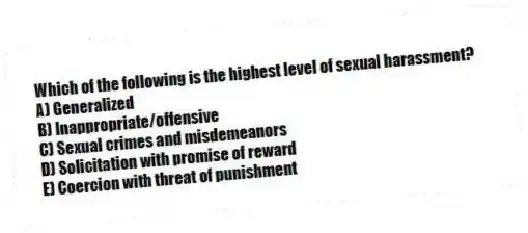 Which of the following is the highest level of sexual harassment?
A) Generalized
B) Inappropriate/offensive
C) Sexual crimes and misdemeanors
D) Solicitation with promise of reward
E) Coercion with threat of punishment