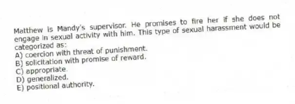 Matthew is Mandy's supervisor. He promises to fire her if she does not engage in sexual activity with him. This type of sexual harassment would be categorized as:
A) coercion with threat of punishment.
B) solicitation with promise of reward.
C) appropriate.
D) generalized.
E) positional authority.