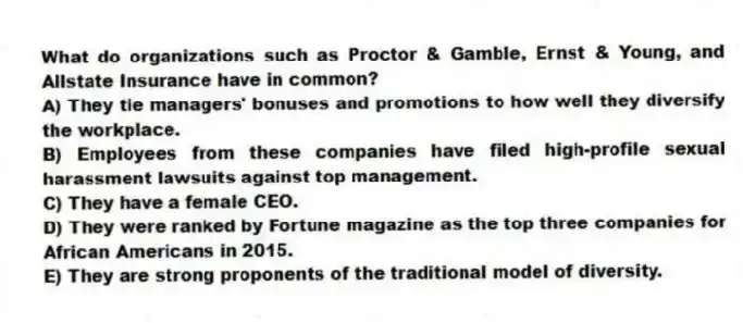 What do organizations such as Proctor & Gamble, Ernst & Young, and Allstate Insurance have in common?
A) They tie managers' bonuses and promotions to how well they diversify the workplace.
B) Employees from these companies have filed high-profile sexual harassment lawsuits against top management.
C) They have a female CEO.
D) They were ranked by Fortune magazine as the top three companies for African Americans in 2015.
E) They are strong proponents of the traditional model of diversity.