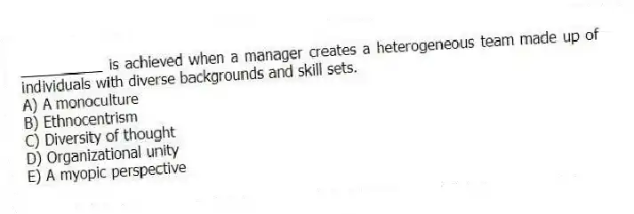 __________ is achieved when a manager creates a heterogeneous team made up of individuals with diverse backgrounds and skill sets.
A) A monoculture
B) Ethnocentrism
C) Diversity of thought
D) Organizational unity
E) A myopic perspective
