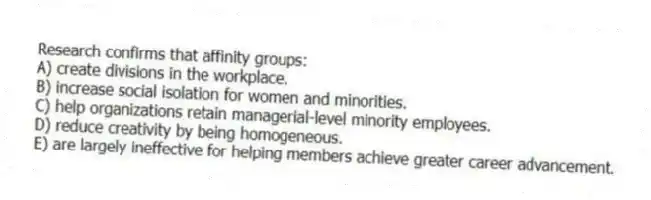 Research confirms that affinity groups:
A) create divisions in the workplace.
B) increase social isolation for women and minorities.
C) help organizations retain managerial-level minority employees.
D) reduce creativity by being homogeneous.
E) are largely ineffective for helping members achieve greater career advancement.