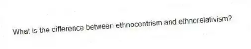 What is the difference between ethnocentrism and ethnorelativism?