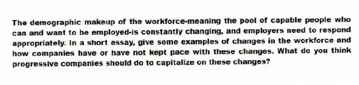 The demographic makeup of the workforce-meaning the pool of capable people who can and want to be employed-is constantly changing, and employers need to respond appropriately. In a short essay, give some examples of changes in the workforce and how companies have or have not kept pace with these changes. What do you think progressive companies should do to capitalize on these changes?