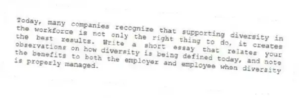 Today, many companies recognize that supporting diversity in the workforce is not only the right thing to do, it creates the best results. Write a short essay that relates your observations on how diversity is being defined today, and note the benefits to both the employer and employee when diversity is properly managed.