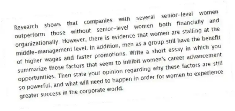 Research shows that companies with several senior-level women outperform those without senior-level women both financially and organizationally. However, there is evidence that women are stalling at the middle-management level. In addition, men as a group still have the benefit of higher wages and faster promotions. Write a short essay in which you summarize those factors that seem to inhibit women's career advancement opportunities. Then state your opinion regarding why these factors are still so powerful, and what will need to happen in order for women to experience greater success in the corporate world.
