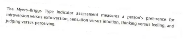 The Myers-Briggs Type Indicator assessment measures a person's preference for introversion versus extroversion, sensation versus intuition, thinking versus feeling, and judging versus perceiving.