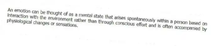 An emotion can be thought of as a mental state that arises spontaneously within a person based on interaction with the environment rather than through conscious effort and is often accompanied by physiological changes or sensations.