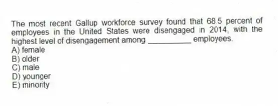 The most recent Gallup workforce survey found that 68.5 percent of employees in the United States were disengaged in 2014, with the highest level of disengagement among __________ employees.
A) female
B) older
C) male
D) younger
E) minority