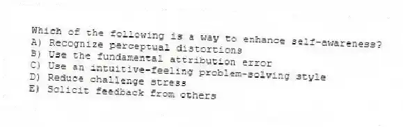 Which of the following is a way to enhance self-awareness?
A) Recognize perceptual distortions
B) Use the fundamental attribution error
C) Use an intuitive-feeling problem-solving style
D) Reduce challenge stress
E) Solicit feedback from others