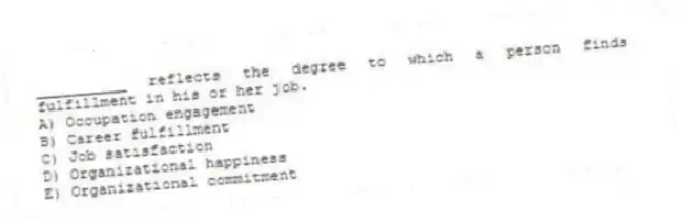 __________ reflects the degree to which a person finds fulfillment in his or her job.
A) Occupation engagement
B) Career fulfillment
C) Job satisfaction
D) Organizational happiness
E) Organizational commitment