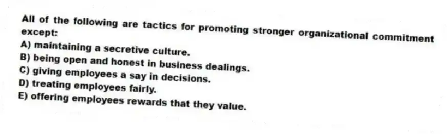 All of the following are tactics for promoting stronger organizational commitment except:
A) maintaining a secretive culture.
B) being open and honest in business dealings.
C) giving employees a say in decisions.
D) treating employees fairly.
E) offering employees rewards that they value.