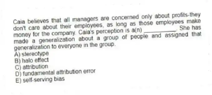 Caia believes that all managers are concerned only about profits-they don't care about their employees, as long as those employees make money for the company. Caia's perception is a(n) __________. She has made a generalization about a group of people and assigned that generalization to everyone in the group.
A) stereotype
B) halo effect
C) attribution
D) fundamental attribution error
E) self-serving bias