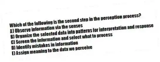 Which of the following is the second step in the perception process?
A) Observe information via the senses
B) Organize the selected data into patterns for interpretation and response
C) Screen the information and select what to process
D) Identify mistakes in information
E) Assign meaning to the data we perceive