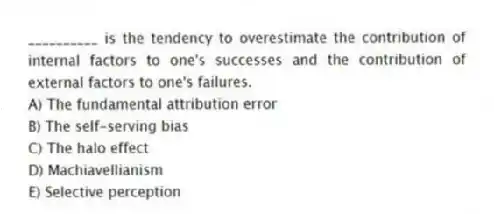 __________ is the tendency to overestimate the contribution of internal factors to one's successes and the contribution of external factors to one's failures.
A) The fundamental attribution error
B) The self-serving bias
C) The halo effect
D) Machiavellianism
E) Selective perception