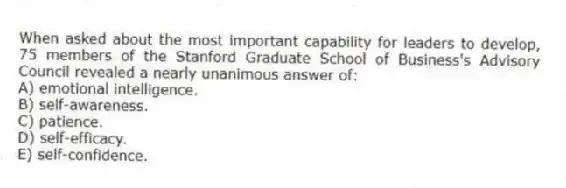 When asked about the most important capability for leaders to develop, 75 members of the Stanford Graduate School of Business's Advisory Council revealed a nearly unanimous answer of:
A) emotional intelligence.
B) self-awareness.
C) patience.
D) self-efficacy.
E) self-confidence.