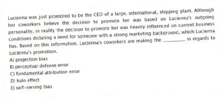 Lucienna was just promoted to be the CEO of a large, international, shipping plant. Although her coworkers believe the decision to promote her was based on Lucienna's outgoing personality, in reality the decision to promote her was heavily influenced on current business conditions dictating a need for someone with a strong marketing background, which Lucienna has. Based on this information, Lucienna's coworkers are making the __________ in regards to Lucienna's promotion.
A) projection bias
B) perceptual defense error
C) fundamental attribution error
D) halo effect
E) self-serving bias