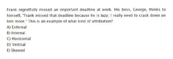 Frank regretfully missed an important deadline at work. His boss, George, thinks to himself, "Frank missed that deadline because he is lazy; I really need to crack down on him more." This is an example of what kind of attribution?
A) External
B) Internal
C) Horizontal
D) Vertical
E) Skewed