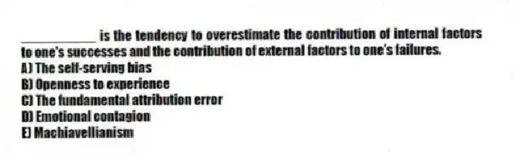 __________ is the tendency to overestimate the contribution of internal factors to one's successes and the contribution of external factors to one's failures.
A) The self-serving bias
B) Openness to experience
C) The fundamental attribution error
D) Emotional contagion
E) Machiavellianism