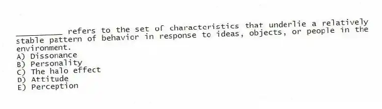 __________ refers to the set of characteristics that underlie a relatively stable pattern of behavior in response to ideas, objects, or people in the environment.
A) Dissonance
B) Personality
C) The halo effect
D) Attitude
E) Perception