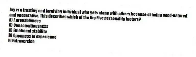 Jay is a trusting and forgiving individual who gets along with others because of being good-natured and cooperative. This describes which of the Big Five personality factors?
A) Agreeableness
B) Conscientiousness
C) Emotional stability
D) Openness to experience
E) Extroversion