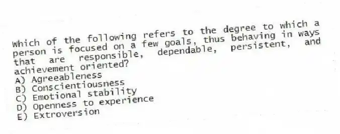Which of the following refers to the degree to which a person is focused on a few goals, thus behaving in ways that are responsible, dependable, persistent, and achievement oriented?
A) Agreeableness
B) Conscientiousness
C) Emotional stability
D) Openness to experience
E) Extroversion