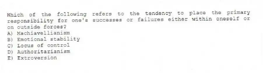 Which of the following refers to the tendency to place the primary responsibility for one's successes or failures either within oneself or on outside forces?
A) Machiavellianism
B) Emotional stability
C) Locus of control
D) Authoritarianism
E) Extroversion