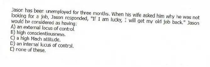 Jason has been unemployed for three months. When his wife asked him why he was not looking for a job, Jason responded, "If I am lucky, I will get my old job back." Jason would be considered as having:
A) an external locus of control.
B) high conscientiousness.
C) a high Mach attitude.
D) an internal locus of control.
E) none of these.